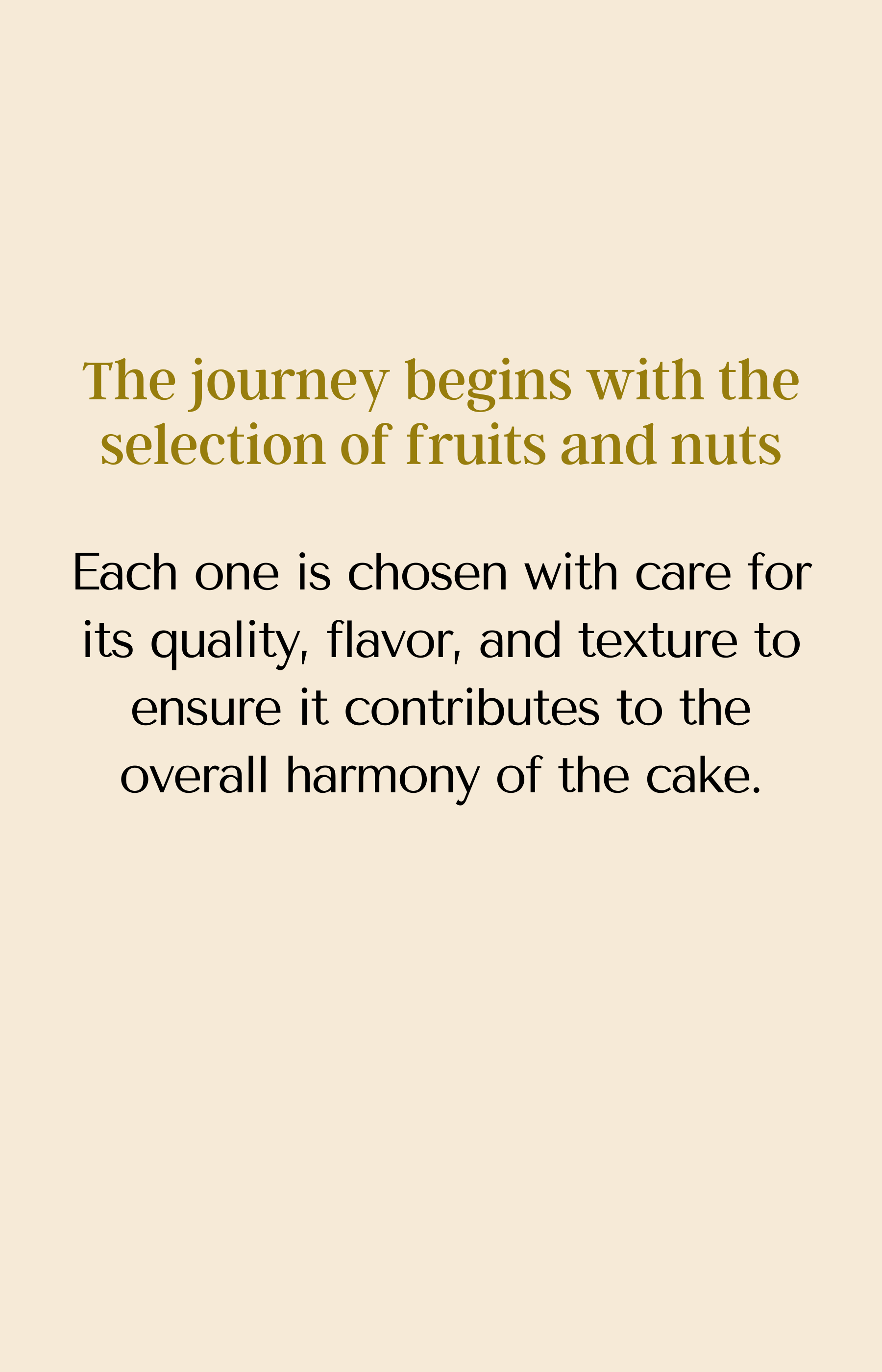 The journey begins with the selection of fruits and nuts. Each one is chosen with care for its quality, flavor, and texture to ensure it contributes to the overall harmony of the cake.