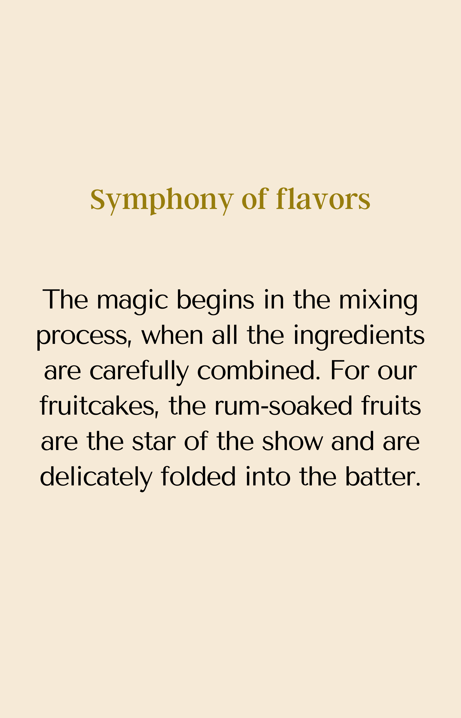 Symphony of flavors. The magic begins in the mixing process, when all the ingredients are carefully combined. For our fruitcakes, the rum-soaked fruits are the star of the show and are delicately folded into the batter.