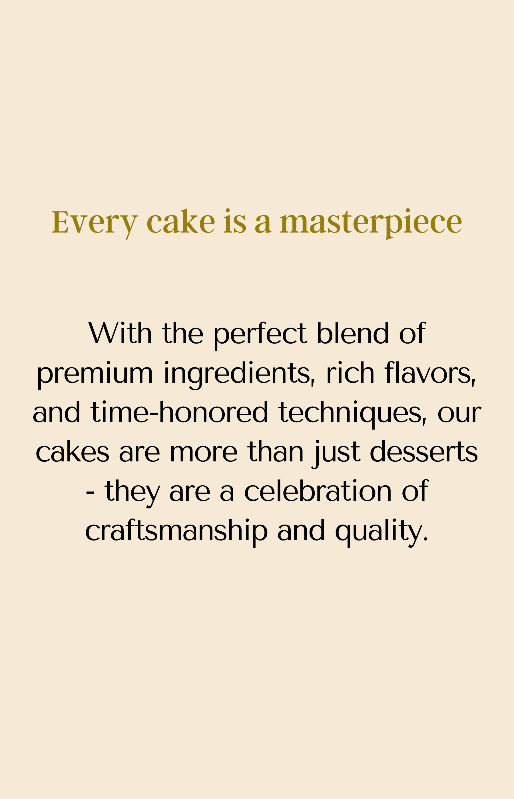 Every cake is a masterpiece. With the perfect blend of premium ingredients, rich flavors, and time-honored techniques, our cakes are more than just desserts - they are a celebration of craftsmanship and quality.