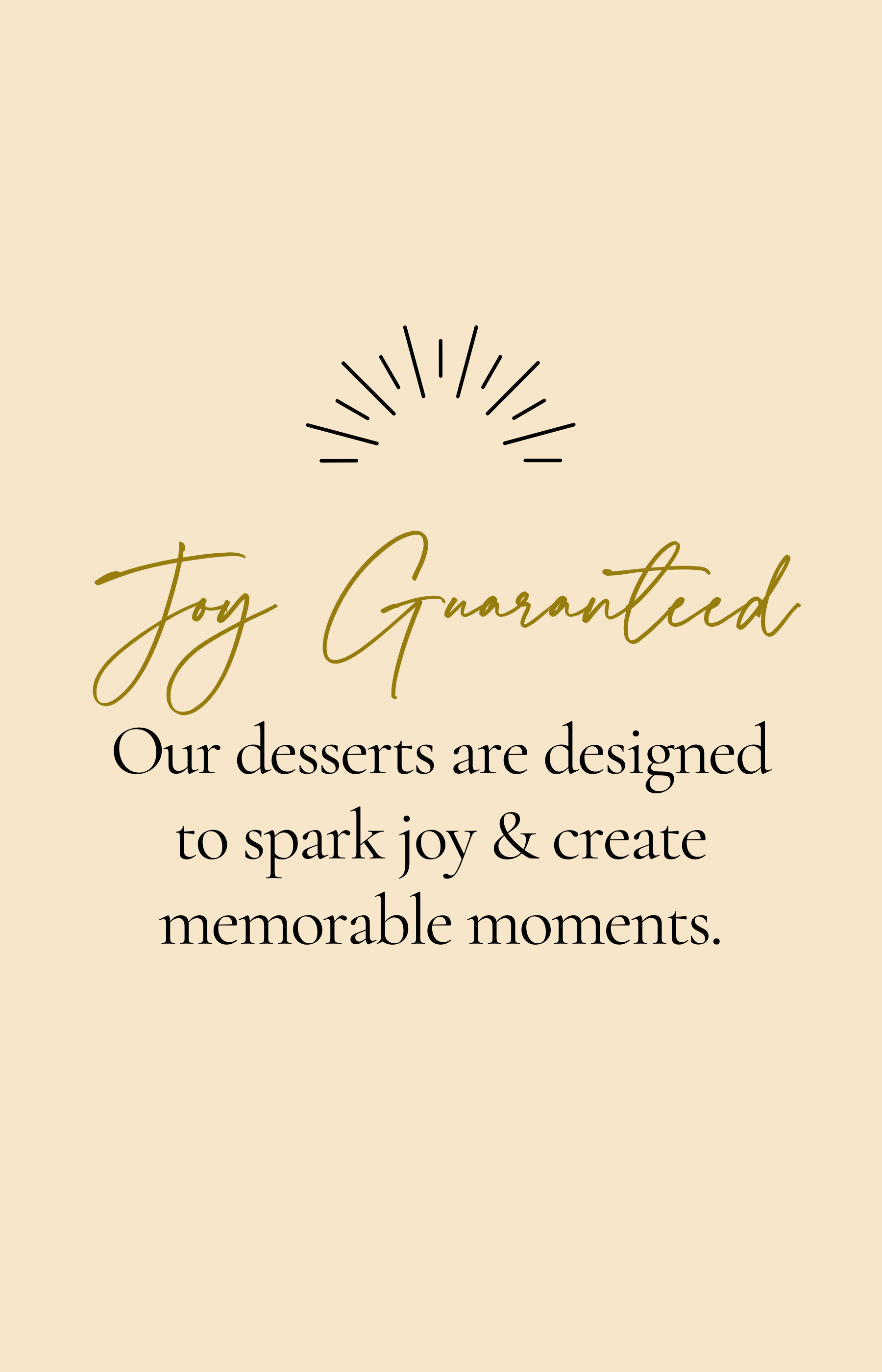 Joy and happiness guaranteed. Our desserts are designed to spark joy and create memorable moments.